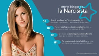 01	
   Repe?r  la  palabra  “yo”  con?nuamente.  Sus  
opiniones,  experiencias  y  anécdotas  lo  llenan  todo.
Pensar  toda  la  presentación  para  lucirse,  solo  se  
concentra  en  qué  van  a  pensar  de  ella.
Creer  que  su  carisma  personal  es  suﬁciente  
para  que  el  público  te  preste  atención.
No  tener  empaVa  con  el  público,  no  estar  
pendiente  de  sa5sfacer  sus  necesidades.
02	
  
03	
  
04	
  
errores  básicos  de…
la  Narcisista
6 tipos de oradores que no queremos escuchar
 
