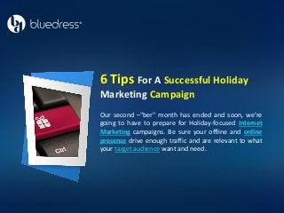 Our second –"ber" month has ended and soon, we’re
going to have to prepare for Holiday-focused Internet
Marketing campaigns. Be sure your offline and online
presence drive enough traffic and are relevant to what
your target audience want and need.
6 Tips For A Successful Holiday
Marketing Campaign
 