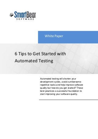 White Paper



6 Tips to Get Started with
Automated Testing


            Automated testing will shorten your
            development cycles, avoid cumbersome
            repetitive tasks and help improve software
            quality but how do you get started? These
            best practices a successful foundation to
            start improving your software quality.
 