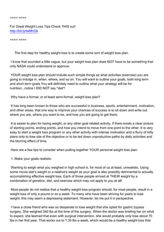 ==== ====

For Great Weight Loss Tips Check THIS out!
http://bit.ly/twMnGk

==== ====



The first step for healthy weight loss is to create some sort of weight loss plan.

I know that sounded a little vague, but your weight loss plan does NOT have to be something that
only NASA could understand or approve.

YOUR weight loss plan should include such simple things as what activities (exercise) you are
going to indulge in, when, where, and so on. You will want to outline your goals, both long term
and short term goals You will definitely need to outline what your strategy will be for
nutrition...notice I DID NOT say "diet"!

Why have a formal, or at least semi-formal, weight loss plan?

It has long been known to those who are successful in business, sports, entertainment, motivation,
and other areas, that one way to improve your chances of success is to sit down and write out
where you are, where you want to be, and how you are going to get there.

It is easier to plan for losing weight, or any other goal related activity, if there exists a clear picture
of starting points, ending points, and how you intend to move from one point to the other. It is very
easy to start a weight loss program or any other activity with intense motivation and a flurry of lofty
plans only to lose site of the objective or to be led down unproductive paths by daily activities and
the blurring effect of time.

Here are a few tips to consider when putting together YOUR personal weight loss plan:

1. Make your goals realistic:

Wanting to weigh what you weighed in high school is, for most of us at least, unrealistic. Using
some movie star's weight or a relative's weight as your goal is also possibly detrimental to actually
accomplishing effective weight loss. Each of those people arrived at THEIR weight by a
combination of genetics, diet, and exercise which may not apply to you at all!

Most people do not realize that a healthy weight loss program should, for most people, result in a
weight loss of only a pound or so a week. To many who have been striving for years to lose
weight, this may seem a depressing statement. However, let me put it in perspective.

I have a close friend who was so desperate to lose weight that she opted for gastric bypass
surgery. She weighed 340 lbs at the time of the surgery. When the doctor was briefing her on what
to expect, she learned that even with surgical intervention, she would probably only lose about 70
lbs in her first year. That works out to 1.35 lbs a week, which would be a healthy weight loss that
 