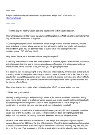 ==== ====

Are you ready to really find the answers to permanent weight loss? Check this out.
http://ow.ly/8ghgV

==== ====



The first step for healthy weight loss is to create some sort of weight loss plan.

I know that sounded a little vague, but your weight loss plan does NOT have to be something that
only NASA could understand or approve.

YOUR weight loss plan should include such simple things as what activities (exercise) you are
going to indulge in, when, where, and so on. You will want to outline your goals, both long term
and short term goals You will definitely need to outline what your strategy will be for
nutrition...notice I DID NOT say "diet"!

Why have a formal, or at least semi-formal, weight loss plan?

It has long been known to those who are successful in business, sports, entertainment, motivation,
and other areas, that one way to improve your chances of success is to sit down and write out
where you are, where you want to be, and how you are going to get there.

It is easier to plan for losing weight, or any other goal related activity, if there exists a clear picture
of starting points, ending points, and how you intend to move from one point to the other. It is very
easy to start a weight loss program or any other activity with intense motivation and a flurry of lofty
plans only to lose site of the objective or to be led down unproductive paths by daily activities and
the blurring effect of time.

Here are a few tips to consider when putting together YOUR personal weight loss plan:

1. Make your goals realistic:

Wanting to weigh what you weighed in high school is, for most of us at least, unrealistic. Using
some movie star's weight or a relative's weight as your goal is also possibly detrimental to actually
accomplishing effective weight loss. Each of those people arrived at THEIR weight by a
combination of genetics, diet, and exercise which may not apply to you at all!

Most people do not realize that a healthy weight loss program should, for most people, result in a
weight loss of only a pound or so a week. To many who have been striving for years to lose
weight, this may seem a depressing statement. However, let me put it in perspective.

I have a close friend who was so desperate to lose weight that she opted for gastric bypass
surgery. She weighed 340 lbs at the time of the surgery. When the doctor was briefing her on what
to expect, she learned that even with surgical intervention, she would probably only lose about 70
lbs in her first year. That works out to 1.35 lbs a week, which would be a healthy weight loss that
 