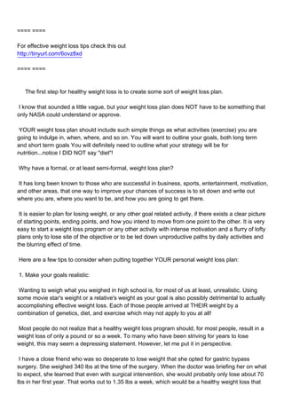 ==== ====

For effective weight loss tips check this out
http://tinyurl.com/6ovz8xd

==== ====



The first step for healthy weight loss is to create some sort of weight loss plan.

I know that sounded a little vague, but your weight loss plan does NOT have to be something that
only NASA could understand or approve.

YOUR weight loss plan should include such simple things as what activities (exercise) you are
going to indulge in, when, where, and so on. You will want to outline your goals, both long term
and short term goals You will definitely need to outline what your strategy will be for
nutrition...notice I DID NOT say "diet"!

Why have a formal, or at least semi-formal, weight loss plan?

It has long been known to those who are successful in business, sports, entertainment, motivation,
and other areas, that one way to improve your chances of success is to sit down and write out
where you are, where you want to be, and how you are going to get there.

It is easier to plan for losing weight, or any other goal related activity, if there exists a clear picture
of starting points, ending points, and how you intend to move from one point to the other. It is very
easy to start a weight loss program or any other activity with intense motivation and a flurry of lofty
plans only to lose site of the objective or to be led down unproductive paths by daily activities and
the blurring effect of time.

Here are a few tips to consider when putting together YOUR personal weight loss plan:

1. Make your goals realistic:

Wanting to weigh what you weighed in high school is, for most of us at least, unrealistic. Using
some movie star's weight or a relative's weight as your goal is also possibly detrimental to actually
accomplishing effective weight loss. Each of those people arrived at THEIR weight by a
combination of genetics, diet, and exercise which may not apply to you at all!

Most people do not realize that a healthy weight loss program should, for most people, result in a
weight loss of only a pound or so a week. To many who have been striving for years to lose
weight, this may seem a depressing statement. However, let me put it in perspective.

I have a close friend who was so desperate to lose weight that she opted for gastric bypass
surgery. She weighed 340 lbs at the time of the surgery. When the doctor was briefing her on what
to expect, she learned that even with surgical intervention, she would probably only lose about 70
lbs in her first year. That works out to 1.35 lbs a week, which would be a healthy weight loss that
 