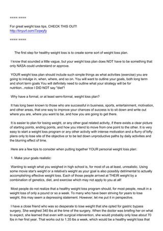 ==== ====

For great weight loss tips, CHECK THIS OUT!
http://tinyurl.com/7zqwyfy

==== ====



The first step for healthy weight loss is to create some sort of weight loss plan.

I know that sounded a little vague, but your weight loss plan does NOT have to be something that
only NASA could understand or approve.

YOUR weight loss plan should include such simple things as what activities (exercise) you are
going to indulge in, when, where, and so on. You will want to outline your goals, both long term
and short term goals You will definitely need to outline what your strategy will be for
nutrition...notice I DID NOT say "diet"!

Why have a formal, or at least semi-formal, weight loss plan?

It has long been known to those who are successful in business, sports, entertainment, motivation,
and other areas, that one way to improve your chances of success is to sit down and write out
where you are, where you want to be, and how you are going to get there.

It is easier to plan for losing weight, or any other goal related activity, if there exists a clear picture
of starting points, ending points, and how you intend to move from one point to the other. It is very
easy to start a weight loss program or any other activity with intense motivation and a flurry of lofty
plans only to lose site of the objective or to be led down unproductive paths by daily activities and
the blurring effect of time.

Here are a few tips to consider when putting together YOUR personal weight loss plan:

1. Make your goals realistic:

Wanting to weigh what you weighed in high school is, for most of us at least, unrealistic. Using
some movie star's weight or a relative's weight as your goal is also possibly detrimental to actually
accomplishing effective weight loss. Each of those people arrived at THEIR weight by a
combination of genetics, diet, and exercise which may not apply to you at all!

Most people do not realize that a healthy weight loss program should, for most people, result in a
weight loss of only a pound or so a week. To many who have been striving for years to lose
weight, this may seem a depressing statement. However, let me put it in perspective.

I have a close friend who was so desperate to lose weight that she opted for gastric bypass
surgery. She weighed 340 lbs at the time of the surgery. When the doctor was briefing her on what
to expect, she learned that even with surgical intervention, she would probably only lose about 70
lbs in her first year. That works out to 1.35 lbs a week, which would be a healthy weight loss that
 