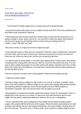 ==== ====

Great Tips to loss weight, check this out
www.lostweightmanagement.com

==== ====



The first step for healthy weight loss is to create some sort of weight loss plan.

I know that sounded a little vague, but your weight loss plan does NOT have to be something that
only NASA could understand or approve.

YOUR weight loss plan should include such simple things as what activities (exercise) you are
going to indulge in, when, where, and so on. You will want to outline your goals, both long term
and short term goals You will definitely need to outline what your strategy will be for
nutrition...notice I DID NOT say "diet"!

Why have a formal, or at least semi-formal, weight loss plan?

It has long been known to those who are successful in business, sports, entertainment, motivation,
and other areas, that one way to improve your chances of success is to sit down and write out
where you are, where you want to be, and how you are going to get there.

It is easier to plan for losing weight, or any other goal related activity, if there exists a clear picture
of starting points, ending points, and how you intend to move from one point to the other. It is very
easy to start a weight loss program or any other activity with intense motivation and a flurry of lofty
plans only to lose site of the objective or to be led down unproductive paths by daily activities and
the blurring effect of time.

Here are a few tips to consider when putting together YOUR personal weight loss plan:

1. Make your goals realistic:

Wanting to weigh what you weighed in high school is, for most of us at least, unrealistic. Using
some movie star's weight or a relative's weight as your goal is also possibly detrimental to actually
accomplishing effective weight loss. Each of those people arrived at THEIR weight by a
combination of genetics, diet, and exercise which may not apply to you at all!

Most people do not realize that a healthy weight loss program should, for most people, result in a
weight loss of only a pound or so a week. To many who have been striving for years to lose
weight, this may seem a depressing statement. However, let me put it in perspective.

I have a close friend who was so desperate to lose weight that she opted for gastric bypass
surgery. She weighed 340 lbs at the time of the surgery. When the doctor was briefing her on what
to expect, she learned that even with surgical intervention, she would probably only lose about 70
lbs in her first year. That works out to 1.35 lbs a week, which would be a healthy weight loss that
 