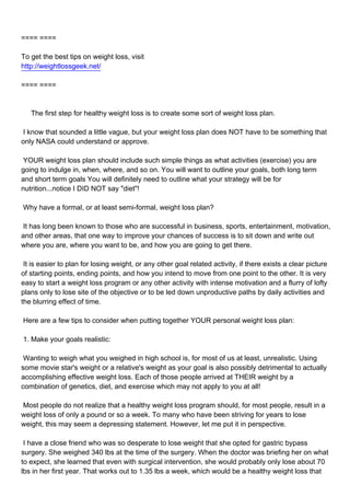 ==== ====

To get the best tips on weight loss, visit
http://weightlossgeek.net/

==== ====



The first step for healthy weight loss is to create some sort of weight loss plan.

I know that sounded a little vague, but your weight loss plan does NOT have to be something that
only NASA could understand or approve.

YOUR weight loss plan should include such simple things as what activities (exercise) you are
going to indulge in, when, where, and so on. You will want to outline your goals, both long term
and short term goals You will definitely need to outline what your strategy will be for
nutrition...notice I DID NOT say "diet"!

Why have a formal, or at least semi-formal, weight loss plan?

It has long been known to those who are successful in business, sports, entertainment, motivation,
and other areas, that one way to improve your chances of success is to sit down and write out
where you are, where you want to be, and how you are going to get there.

It is easier to plan for losing weight, or any other goal related activity, if there exists a clear picture
of starting points, ending points, and how you intend to move from one point to the other. It is very
easy to start a weight loss program or any other activity with intense motivation and a flurry of lofty
plans only to lose site of the objective or to be led down unproductive paths by daily activities and
the blurring effect of time.

Here are a few tips to consider when putting together YOUR personal weight loss plan:

1. Make your goals realistic:

Wanting to weigh what you weighed in high school is, for most of us at least, unrealistic. Using
some movie star's weight or a relative's weight as your goal is also possibly detrimental to actually
accomplishing effective weight loss. Each of those people arrived at THEIR weight by a
combination of genetics, diet, and exercise which may not apply to you at all!

Most people do not realize that a healthy weight loss program should, for most people, result in a
weight loss of only a pound or so a week. To many who have been striving for years to lose
weight, this may seem a depressing statement. However, let me put it in perspective.

I have a close friend who was so desperate to lose weight that she opted for gastric bypass
surgery. She weighed 340 lbs at the time of the surgery. When the doctor was briefing her on what
to expect, she learned that even with surgical intervention, she would probably only lose about 70
lbs in her first year. That works out to 1.35 lbs a week, which would be a healthy weight loss that
 