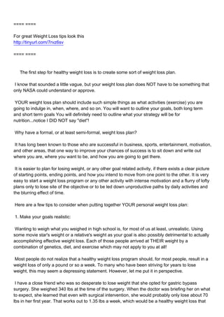 ==== ====

For great Weight Loss tips look this
http://tinyurl.com/7rvz6sv

==== ====



The first step for healthy weight loss is to create some sort of weight loss plan.

I know that sounded a little vague, but your weight loss plan does NOT have to be something that
only NASA could understand or approve.

YOUR weight loss plan should include such simple things as what activities (exercise) you are
going to indulge in, when, where, and so on. You will want to outline your goals, both long term
and short term goals You will definitely need to outline what your strategy will be for
nutrition...notice I DID NOT say "diet"!

Why have a formal, or at least semi-formal, weight loss plan?

It has long been known to those who are successful in business, sports, entertainment, motivation,
and other areas, that one way to improve your chances of success is to sit down and write out
where you are, where you want to be, and how you are going to get there.

It is easier to plan for losing weight, or any other goal related activity, if there exists a clear picture
of starting points, ending points, and how you intend to move from one point to the other. It is very
easy to start a weight loss program or any other activity with intense motivation and a flurry of lofty
plans only to lose site of the objective or to be led down unproductive paths by daily activities and
the blurring effect of time.

Here are a few tips to consider when putting together YOUR personal weight loss plan:

1. Make your goals realistic:

Wanting to weigh what you weighed in high school is, for most of us at least, unrealistic. Using
some movie star's weight or a relative's weight as your goal is also possibly detrimental to actually
accomplishing effective weight loss. Each of those people arrived at THEIR weight by a
combination of genetics, diet, and exercise which may not apply to you at all!

Most people do not realize that a healthy weight loss program should, for most people, result in a
weight loss of only a pound or so a week. To many who have been striving for years to lose
weight, this may seem a depressing statement. However, let me put it in perspective.

I have a close friend who was so desperate to lose weight that she opted for gastric bypass
surgery. She weighed 340 lbs at the time of the surgery. When the doctor was briefing her on what
to expect, she learned that even with surgical intervention, she would probably only lose about 70
lbs in her first year. That works out to 1.35 lbs a week, which would be a healthy weight loss that
 