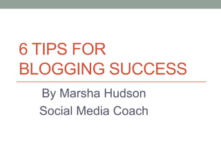 6 TIPS FOR
BLOGGING SUCCESS
By Marsha Hudson
Social Media Coach
 