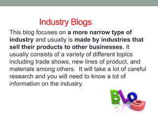 Industry Blogs
This blog focuses on a more narrow type of
industry and usually is made by industries that
sell their products to other businesses. It
usually consists of a variety of different topics
including trade shows, new lines of product, and
materials among others. It will take a lot of careful
research and you will need to know a lot of
information on the industry.
 