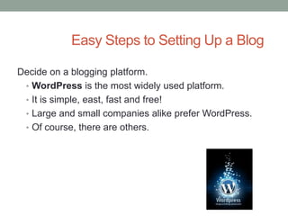Easy Steps to Setting Up a Blog
Decide on a blogging platform.
• WordPress is the most widely used platform.
• It is simple, east, fast and free!
• Large and small companies alike prefer WordPress.
• Of course, there are others.
 