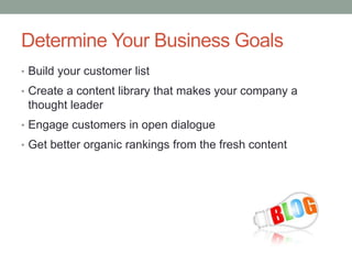 Determine Your Business Goals
• Build your customer list
• Create a content library that makes your company a
thought leader
• Engage customers in open dialogue
• Get better organic rankings from the fresh content
 