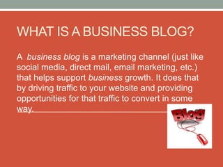 WHAT IS A BUSINESS BLOG?
A business blog is a marketing channel (just like
social media, direct mail, email marketing, etc.)
that helps support business growth. It does that
by driving traffic to your website and providing
opportunities for that traffic to convert in some
way.
 