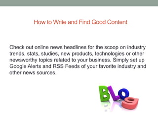 How to Write and Find Good Content
Check out online news headlines for the scoop on industry
trends, stats, studies, new products, technologies or other
newsworthy topics related to your business. Simply set up
Google Alerts and RSS Feeds of your favorite industry and
other news sources.
 