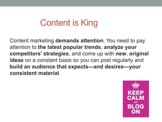 Content is King
Content marketing demands attention. You need to pay
attention to the latest popular trends, analyze your
competitors’ strategies, and come up with new, original
ideas on a constant basis so you can post regularly and
build an audience that expects—and desires—your
consistent material.
 