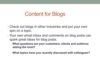 Content for Blogs
• Check out blogs in other industries and put your own
spin on a topic.
• Your own email inbox and comments on blog posts can
spark great ideas for blog posts.
o What questions are your customers, clients and audience
asking the most?
o What topics have you recently discussed with colleagues?
 