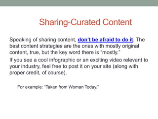 Sharing-Curated Content
Speaking of sharing content, don’t be afraid to do it. The
best content strategies are the ones with mostly original
content, true, but the key word there is “mostly.”
If you see a cool infographic or an exciting video relevant to
your industry, feel free to post it on your site (along with
proper credit, of course).
For example: “Taken from Woman Today.”
 