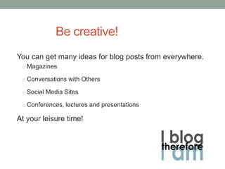 Be creative!
You can get many ideas for blog posts from everywhere.
o Magazines
o Conversations with Others
o Social Media Sites
o Conferences, lectures and presentations
At your leisure time!
 