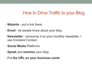 How to Drive Traffic to your Blog
• Website - put a link there.
• Email - let people know about your blog.
• Newsletter - announce it on your monthly newsletter. I
use Constant Contact.
• Social Media Platforms
• Speak and mention your blog
• Put the URL on your business cards
 