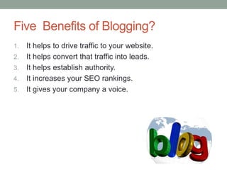 Five Benefits of Blogging?
1. It helps to drive traffic to your website.
2. It helps convert that traffic into leads.
3. It helps establish authority.
4. It increases your SEO rankings.
5. It gives your company a voice.
 