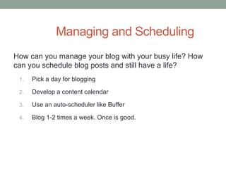 Managing and Scheduling
How can you manage your blog with your busy life? How
can you schedule blog posts and still have a life?
1. Pick a day for blogging
2. Develop a content calendar
3. Use an auto-scheduler like Buffer
4. Blog 1-2 times a week. Once is good.
 