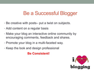 Be a Successful Blogger
• Be creative with posts– put a twist on subjects.
• Add content on a regular basis
• Make your blog an interactive online community by
encouraging comments, feedback and shares.
• Promote your blog in a multi-faceted way.
• Keep the look and design professional
Be Consistent!
 