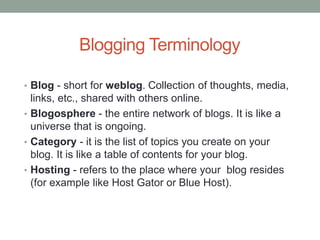 Blogging Terminology
• Blog - short for weblog. Collection of thoughts, media,
links, etc., shared with others online.
• Blogosphere - the entire network of blogs. It is like a
universe that is ongoing.
• Category - it is the list of topics you create on your
blog. It is like a table of contents for your blog.
• Hosting - refers to the place where your blog resides
(for example like Host Gator or Blue Host).
 