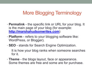 More Blogging Terminology
• Permalink - the specific link or URL for your blog. It
is the main page of your blog (for example:
http://marshahudsonwrites.com)
• Platform - refers to your blogging software like:
WordPress, or Blogger).
• SEO - stands for Search Engine Optimization.
It is how your blog ranks when someone searches
for it.
• Theme - the blogs layout, face or appearance.
Some themes are free and some are for purchase.
 