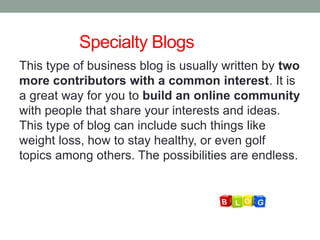 Specialty Blogs
This type of business blog is usually written by two
more contributors with a common interest. It is
a great way for you to build an online community
with people that share your interests and ideas.
This type of blog can include such things like
weight loss, how to stay healthy, or even golf
topics among others. The possibilities are endless.
 