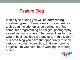 Feature Blog
In this type of blog you will be advertising
creative types of businesses. These creative
topics can include topics on sewing, crafting,
computer programming and digital photography
as well as many others. The possibilities for this
type of business blog are endless. In this type of
business blog you have the opportunity to show
various pictures, video clips, and even sewing
projects that you have been working on among
others.
 