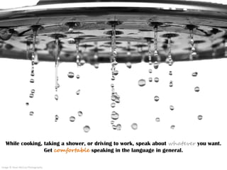 While cooking, taking a shower, or driving to work, speak about whatever you want.
Get comfortable speaking in the languag...