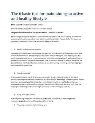 The 6 basic tips for maintaining an active
and healthy lifestyle
Focus Keyword:how to live ahealthylifestyle
SEO Title:The 6 basictipsfor howto live ahealthylifestyle
The general recommendationisto practice 3 times a weekfor 30 minutes
Maintainingmobilityoverthe yearsisafundamental aspectforhealthandwell-being,andthe main
question whicheveryonewantstoknowisthat,how to live ahealthylifestyle.So,forthisreasonwe
collectthe followingkeypointsthatyoushouldalwaysbearinmind:
1. Aerobicorcardiovascularexercise.
You can practice it whereverandwheneveryouwant,buttry to do itat leastthree timesaweekfora
minimumof 30 minutes.Itwill allowyoutoreduce the amountof bodyfat,since the bodyusesthis
substrate as an energysource.Inaddition,currenttechnologyprovidesyouwithapplicationsthatgive
youextrainformation - suchas caloriesburned,time,ordistance traveled - toachieve yourgoals.The
possibilitiesare manifoldwithoutyouhaving togoto a gym: running,swimming,cyclingorjoggingare
optionsavailabletoeveryone.
2. Tonesthe muscles.
It isimportantto avoidmuscle deterioration,since after30yearsthe total numberof fibersand
musculararea beginstodecrease,aneffectthatisfeltdirectlyinthe strength.Combiningitwithaerobic
exercise maximizesphysical benefitsandpreventsthe deteriorationof mobility.Currently,many
businessesdedicatedtofitnessoffercustomersthe purchase of dumbbellsandothertools,ideal for
carryingloadsof weightandmaintainingmusclemass.Turnthemintoyourbestally!
3. Resignationtotoxichabits.
Avoidingsmoking,dietsrichinsaturatedfats,andalcohol,will contributeinthe longtermto
maintainingagoodlevel of healthand above all,well-being.
4. Postural preventionisvital inthe longterm.
 