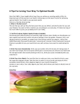 6 Tips For Juicing Your Way To Optimal Health
Since the 1980’s, I have taught others how they can achieve an amazing quality of life. An
important part of this journey is our health. And juicing is on the top of my list for achieving
optimal health. Your health is your greatest wealth.
Here are a few tips about juicing:
1- What Is The Best Juicer?:
The one that you will use! Buy the best juicer that you can afford, and which works for you and
your lifestyle. You want to find a machine you are willing to use every day. If it takes too long or
too much effort to juice, you probably won’t use it daily.
2- Get The Freshest, Highest Quality Produce Available:
Consuming the freshest produce can provide a high nutrition value. Ideally, we should grow our
own organic food and eat it within minutes of picking it from the garden. However, this is not
always practical, or possible, so support your local farmers and/or buy organic , rather than
GMO/Chemically Processed Produce (aka “conventional”) instead. If only Chemically Processed
Produce is possible for you, just wash them very well ,and you many want to avoid eating the
skin.
3- Drink Your Juice Immediately: Drink your juice within 10 to 20 minutes of it being made. If
you wait much longer, the live enzymes will be gone. Live enzymes are critical to our heath and
the average modern diet severely lacking in them. So, drink your juices immediately after you
make them!
4- Drink Your Juice Slowly: You took the time to make your juice, now take the time to savor
the reward by sipping it slowly. Take the time to swish it in your mouth and enjoy all of the
incredible natural flavors. Also, digestion begins in your mouth through the
enzymes in your saliva. Your saliva digests your food, which allows your body to absorb more of
the nutrients.
Every Day:
 