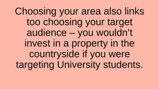 Choosing your area also links
too choosing your target
audience – you wouldn’t
invest in a property in the
countryside if you were
targeting University students.
 