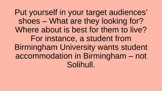 Put yourself in your target audiences’
shoes – What are they looking for?
Where about is best for them to live?
For instance, a student from
Birmingham University wants student
accommodation in Birmingham – not
Solihull.
 