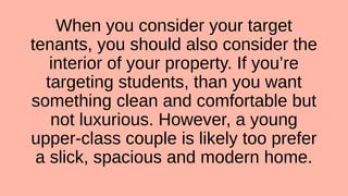When you consider your target
tenants, you should also consider the
interior of your property. If you’re
targeting students, than you want
something clean and comfortable but
not luxurious. However, a young
upper-class couple is likely too prefer
a slick, spacious and modern home.
 