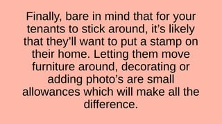 Finally, bare in mind that for your
tenants to stick around, it’s likely
that they’ll want to put a stamp on
their home. Letting them move
furniture around, decorating or
adding photo’s are small
allowances which will make all the
difference.
 