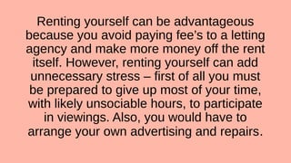 Renting yourself can be advantageous
because you avoid paying fee’s to a letting
agency and make more money off the rent
itself. However, renting yourself can add
unnecessary stress – first of all you must
be prepared to give up most of your time,
with likely unsociable hours, to participate
in viewings. Also, you would have to
arrange your own advertising and repairs.
 