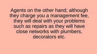 Agents on the other hand; although
they charge you a management fee,
they will deal with your problems
such as repairs as they will have
close networks with plumbers,
decorators etc.
 