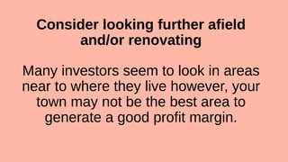 Consider looking further afield
and/or renovating
Many investors seem to look in areas
near to where they live however, your
town may not be the best area to
generate a good profit margin.
 