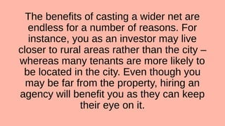 The benefits of casting a wider net are
endless for a number of reasons. For
instance, you as an investor may live
closer to rural areas rather than the city –
whereas many tenants are more likely to
be located in the city. Even though you
may be far from the property, hiring an
agency will benefit you as they can keep
their eye on it.
 