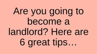 Are you going to
become a
landlord? Here are
6 great tips…
 