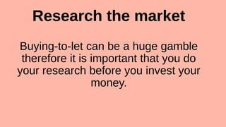 Research the market
Buying-to-let can be a huge gamble
therefore it is important that you do
your research before you invest your
money.
 