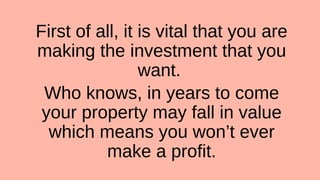 First of all, it is vital that you are
making the investment that you
want.
Who knows, in years to come
your property may fall in value
which means you won’t ever
make a profit.
 