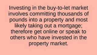 Investing in the buy-to-let market
involves committing thousands of
pounds into a property and most
likely taking out a mortgage;
therefore get online or speak to
others who have invested in the
property market.
 