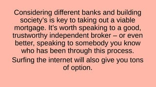 Considering different banks and building
society’s is key to taking out a viable
mortgage. It’s worth speaking to a good,
trustworthy independent broker – or even
better, speaking to somebody you know
who has been through this process.
Surfing the internet will also give you tons
of option.
 