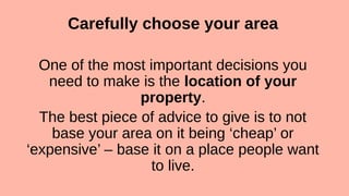 Carefully choose your area
One of the most important decisions you
need to make is the location of your
property.
The best piece of advice to give is to not
base your area on it being ‘cheap’ or
‘expensive’ – base it on a place people want
to live.
 