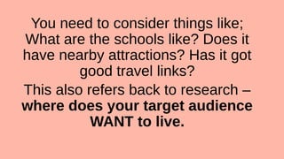 You need to consider things like;
What are the schools like? Does it
have nearby attractions? Has it got
good travel links?
This also refers back to research –
where does your target audience
WANT to live.
 