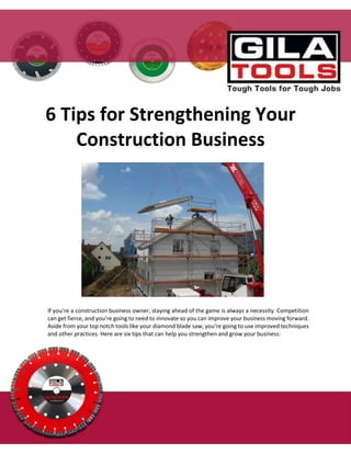 If you’re a construction business owner, staying ahead of the game is always a necessity. Competition
can get fierce, and you’re going to need to innovate so you can improve your business moving forward.
Aside from your top notch tools like your diamond blade saw, you’re going to use improved techniques
and other practices. Here are six tips that can help you strengthen and grow your business:
6 Tips for Strengthening Your
Construction Business
 