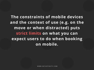 The constraints of mobile devices
and the context of use (e.g. on the
move or when distracted) puts
strict limits on what you can
expect users to do when booking
on mobile.
W W W . N E T A F F I N I T Y . C O M
 