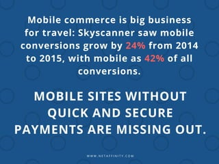 W W W . N E T A F F I N I T Y . C O M
Mobile commerce is big business
for travel: Skyscanner saw mobile
conversions grow by 24% from 2014
to 2015, with mobile as 42% of all
conversions.
MOBILE SITES WITHOUT
QUICK AND SECURE
PAYMENTS ARE MISSING OUT.
 