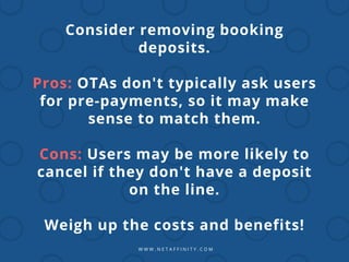W W W . N E T A F F I N I T Y . C O M
Consider removing booking
deposits.
Pros: OTAs don't typically ask users
for pre-payments, so it may make
sense to match them.
Cons: Users may be more likely to
cancel if they don't have a deposit
on the line.
Weigh up the costs and benefits!
 